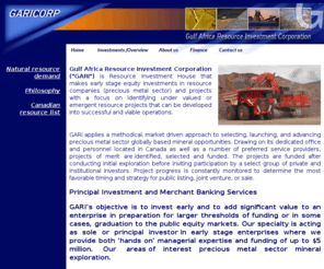 garicorp.com: GARICORP : Gulf Africa Resource Investment Corporation
Gulf Africa Resource Investment Corporation is Resource Investment House that makes early stage equity 
investments in resource companies (precious metal sector) and projects with a focus on identifying under valued or emergent resource 
projects that can be developed into successful and viable operations.