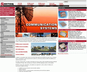 miteq.com: Products
MITEQ is a recognized leader in the advanced development of RF and microwave products and sub-systems for both military and commercial applicationsComponentsMITEQ is a recognized leader in the advanced development of RF and microwave products and sub-systems for both military and commercial applications. Amplifiers,Attenuators,Bias Tees,Coaxial Terminations,Converters,DC-Blocks,Directional Couplers,Fiber Optic Links,Frequency Discriminators,Frequency Synthesizers,Hybrid Couplers,Diode Limiters,Mixers,Modulators,Multipliers,Oscillators,Phase Shifters,Fiber Optic Links,Power Dividers/Cobiners,Pin Diode Switches,All Components...AssembliesAlthough MITEQ offers one of the broadest lines of standard communications products, the bulk of MITEQ's business is in customized components, assemblies, sub-systems, systems multi-function assemblies and Integrated Microwave Assemblies designed specifically around the customer's needs.Amplifier Assemblies,Converter Assemblies,Switch Assemblies,Receiver