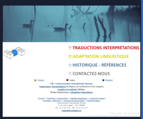 cirparis.com: Communication Internationale Rozbroj, traductions, interpretations, interpretes 

internationaux pour conferences, traductions commerciales et juridiques
communication internationale rozbroj (cir) a paris dans le 17eme arrondissement, eminent specialiste des traductions et de l'interpretation de conference. nous mettons a votre disposition des interpretes discrets et tries sur le volet pour vos reunions d'affaires, conferences internationales, meeting politiques. nous louons aussi tout le materiel necessaire a la mise en place d'une interpretation studio.