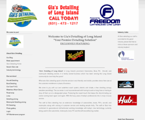 giasdetailing.com: Gia's Mobile Detailing - Gias Detailing Home
Mobile Auto Detailing Long Island, serving the following area's; Belle Terre, Bellport, Blue Point, Brookhaven, Calverton, Center Moriches, Centereach, Coram, Gordon Heights, East Moriches, East Patchogue, Eastport, Farmingville, Holbrook, Holtsville, Lake Grove, Lake Ronkonkoma, Manorville, Mastic Beach, Medford, Miller Place, Middle Island, Moriches, Mount Sinai, Old Field, Patchogue, Poquott, Port Jefferson, Port Jefferson Station, Ridge, Rocky Point, Selden, Setauket, Shirley, Shoreham, Sound Beach, Stony Brook, Upton, Yaphank, Amityville, Babylon Village, Copiague, Deer Park, East Farmingdale, Lindenhurst, North Babylon, Oak Beach, West Babylon, West Gilgo, Wheatley Heights, Wyandanch, Amagansett, East Hampton, Montauk Springs, Montauk, Wainscott, Asharoken, Centerport, Cold Spring Harbor, Dix Hills, East Northport, Eaton's Neck, Elwood, Fort Salonga, Greenlawn, Halesite, Huntington, Huntington Station, Lloyd Harbor, Melville, Northport, Bay Shore, Bayport, Bohemia, Brentwood, Brightwaters, Central Islip, Cherry Grove, Davis Park, East Islip, Great River, Hauppauge, Holbrook, Holtsville, Islandia, Islip, Islip Terrace, North Great River, Oakdale, Ocean Beach, Ronkonkoma, Sayville, West Islip, West Sayville, Aquebogue, Calverton, Jamesport, Riverhead, Wading River, Village of Dering Harbor, Shelter Island, Commack, Fort Salonga, Hauppauge, Kings Park, Lake Ronkonkoma, Nesconset, Nissequogue, St. James, Smithtown, Bridgehampton, East Quogue, Eastport, Flanders, Hampton Bays, Noyac, Quogue, Remsenburg, Sag Harbor, Shinnecock Hills, Southampton, Water Mill, Westhampton, Westhampton Beach, Sagaponack, Cutchogue, East Marion, Greenport, Laurel, Matinecock, Mattituck, New Suffolk, Orient, Peconic, Southold, Nassau, Glen Cove, Long Beach, Atlantic Beach, Bellerose, Cedarhurst, East Rockaway, Floral Park, Freeport, Garden City, Hempstead, Hewlett Bay Park, Hewlett Harbor, Hewlett Neck, Island Park, Lawrence, Lynbrook, Malverne, Mineola, New Hyde Park, Rockville Centre, South Floral Park, Stewart Manor, Valley Stream, Woodsburgh, Lattingtown, Laurel Hollow, Massapequa Park, Matinecock, Mill Neck, Muttontown, Old Brookville, Old Westbury, Oyster Bay Cove, Roslyn Harbor, Sea Cliff, Upper Brookville, Bethpage, East Massapequa, East Norwich, Glen Head, Glenwood Landing, Greenvale, Hicksville, Jericho, Locust Valley, Massapequa, North Massapequa, Old Bethpage, Oyster Bay, Plainedge, Plainview, South Farmingdale, Syosset, Woodbury