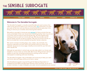 sensiblesurrogate.com: Sensible Surrogate
The Sensible Surrogate is a locally owned Boulder pet care business that caters to the personal needs of you and your pets. We perform overnight in-home pet care, daytime dog walking services, care for special needs animals and puppies.