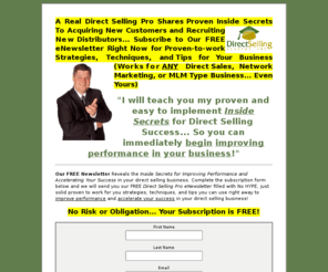 directsellingpro.net: Direct Selling Pro eNewsletter - Free Subscription Offer
A Real Direct Selling Pro Shares Proven Inside Secrets To Acquiring New Customers and Recruiting New Distributors... Subscribe to Our FREE eNewsletter Right Now for Proven-to-work Strategies, Techniques, and Tips for Your Business (Works in ANY Direct Sales, Network Marketing, MLM, etc.) - I will teach you my proven and easy to implement Inside Secrets for Direct Selling Success... So you can immediately begin improving performance in your business!