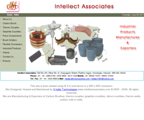 intellectassociates.com: Carbon Brushes, Thermocouples, Graphite Crucibles, Graphite products Manufactures in india Intellect Associates 
Intellect Associates established in 1983. We are one of the Leading Manufactures of Industrial Products (Carbon Brushes, Thermocouples, Graphite Crucibles, Graphite products Manufactures )  in India. Our proucts are International Standard.Intellect Associates established in 1983. We are one of the Leading Manufactures of Industrial Products in India. Our proucts are International Standard. We regularly supplying our products to the leading Engg.Industries, Textile Mills, Cement Factory, Sugar Factory and all Big/Small Industries Public/Private Sector undertaking their entire satisfaction