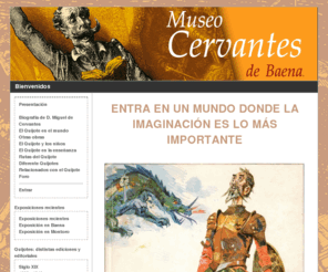 museocervantesbaena.com: Bienvenidos
Luis Moreno. Alcalde de Baena:

Esta web nace con la vocación de ser la prolongación en la red del Museo Cervantes de Baena, un admirable invento cultural inexorablemente ligado a la personalidad de Manuel Cubillo. La pasión de este baenense ha evidenciado por el legado cervantino va más allá de El Quijote, por insignificante que resulte, llama su atención. De esa amistad con todo lo que recuerde a Cervantes está dando como resultado una compilación de materiales de diversa naturaleza y procedencia, cuya fusión en un mismo espacio físico hace de la muestra una curiosa iniciativa. 

Como es de suponer, los fondos bibliográficos acaparan la mayor parte de este elogio a Cervantes. En el museo se dan cita multitud de ejemplares de las obras cervantinas, con El Quijote al frente: ediciones en todos los idiomas en los que se tradujo, ejemplares con dedicatorias especiales, ediciones antiguas y contemporáneas, versiones infantiles, reproducciones en sistemas de audio y braille para discapacitados Y una videoteca completa con las aventuras de Sancho y su amo por la gran pantalla. 

Esta variopinta biblioteca encuentra complemento en multitud de objetos con El Quijote y Cervantes como temática común. Colecciones, materiales decorativos e imágenes de las esculturas dedicadas a este personaje literario por todo el mundo, entre otras numerosas cosas, forman parte de la exposición. Sirva este museo de elogio permanente por parte de la ciudad de Baena a la figura de Miguel de Cervantes y su herencia literaria de El Quijote. 