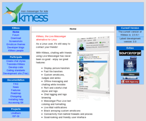 kmess.org: KMess, MSN / Live Messenger for Linux - Home
A MSN Messenger / Live Messenger client for Linux, aiming at integration with the KDE desktop environment, focus on Messenger-specific features and an easy-to-use interface.