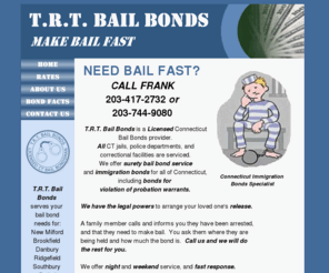 trtbailbonds.com: Home Page, TRT Bail Bonds, Serving New Milford, Brookfield, Danbury, Ridgefield, Bethel, Newtown, Torrington, and all of CT
The home page of TRT Bail Bonds, licensed Bondsmen serving New Milford, Brookfield, Danbury, Ridgefield, Bethel, Newtown, Torrington, and all of CT.  Connecticut Immigration Bonds specialists. Purpose of the website, bail bonds written, probation violation bonds.