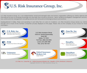 usriskinsurancegroup.com: U.S.Risk Insurance Group, Inc.
U.S. Risk is one of the largest wholesale brokerage and specialty lines underwriting managers in the United States. Headquartered in Dallas, Texas and operating out of office locations throughout the U.S., we proudly offer our products and services through a team of highly qualified professional brokers and underwriters with a broad range of expertise. We provide access to over a hundred domestic insurance markets as well as London based and international markets throughout the world. We also provide access to a full range of reinsurance products and services, claims and risk management services through our sister companies of U.S. Risk Insurance Group.