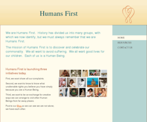 humansfirst.org: Humans First - Home
We are Humans First.  History has divided us into many groups, with which we now identify, but we must always remember that we are Humans First.The mission of Humans First is to discover and celebrate our commonality.  We all want to avoid suffering.  We a