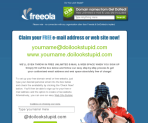 doilookstupid.com: Your Free "Do I Look Stupid?" Email Address and Webspace!
FREE unlimited e-mail at a cool address - yourname@doilookstupid.com plus FREE unlimited web space at www.yourname.doilookstupid.com.  All this plus more ABSOLUTELY FREE from Freeola.com plus FREE, FAST & RELIABLE Internet access across the UK via dial-up or Broadband, FREE domain hosting and FREE customer support!