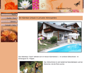 fremdenzimmer-gusti-kaernten.info: Gästehaus Gusti - Ihr Kärnten Urlaub in privater Atmosphäre ! ...gemütliche Fremdenzimmer mit Swimmingpool, Kärnten, Urlaub, Wandern, Wörthersee, Private Unterkünfte, Pension, Privatzimmer, Fremdenzimmer, Gästezimmer, Übernachtungen, Kärnten, Zimmer,
Wenn Sie einen schönen, geruhsamen Urlaub in schöner Umgebung in Kärnten verbringen wollen, - dann ist das Gästehaus Gusti genau das richtige für Sie. Als Ausgangspunkt für Aktivitäten in Klagenfurt, Wörthersee, Klopeinersee und Umgebung. Gemütliche Privatzimmer mit Swimmingpool - Gästezimmer, Pension, Fremdenzimmer, Übernachtungen, Unterkünfte, Zimmervermietungen...