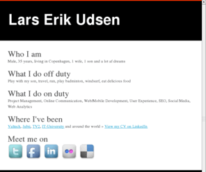 larsudsen.com: LARSUDSEN.COM :: The digital home of Lars Erik Udsen
10 years of professional experience, creating exciting stuff for the Internet. I've broad background within the field of web and online communication: From web analytics, design and development to project management.