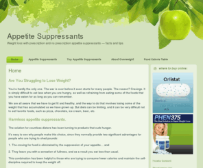 appetite-suppressants.org: Appetite suppressants
We are all aware that we have to get fit and healthy, and the way to do that involves losing some of the weight that has accumulated as we have grown up. But diets can be limiting, and it can be very difficult not to eat favorite foods, such as pizza, chocolate, ice cream, etc. The solution for cou ntless dieters has been turning to safe appetite suppressants