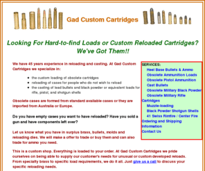 gadcustomcartridges.com: Gad Custom Reloaded Cartridges and Shell Reloading Services
Reasonably priced ammunition, custom reloaded rifle cartridges and ususual and hard-to-find brass, bullets and shell casings from Gad Custom Cartridges of Medford Wisconsin.