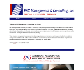 pac-consulting.com: PAC Management And Consulting
PAC Management & Consulting, Inc. provides day-to-day management and
 strategic consultation services for political,  association,  and corporate clientele in the areas of administration,  membership communications,
 independent expenditures,  community and governmental relations,  contact development,  meeting facilitation and special event planning. 