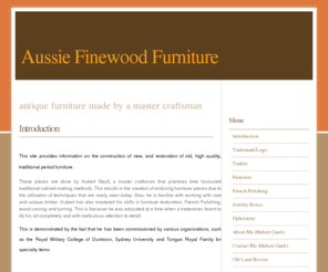 aussiefinewoodfurniture.net: Aussie Finewood Furniture -
ANTIQUE FURNITURE made by a MASTER CRAFTSMAN.
This site provides information on the construction of new, and restoration of old, high quality, traditional period furniture. 
These pieces are done by Hubert Gault, a master craftsman that practices time honoured traditional cabinet making methods. This results in the creation of enduring furniture pieces due to the utilisation of techniques that are rarely seen today. Also, he is familiar with working with rare and unique timber. Hubert has also mastered his skills in furniture restoration, French Polishing, wood carving and turning. This is because he was educated at a time when a tradesman learnt to do his art completely and with meticulous attention to detail. 
This is demonstrated by the fact that he has been commissioned by various organisations, such as the Royal Military College of Duntroon, Sydney University and Tongan Royal Family for specialty items.