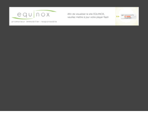 equinox-immo.fr: EQUINOX - promoteur immobilier responsable
Depuis plus de 15 ans, le respect de l’environnement et des hommes est la valeur fondatrice de mon entreprise. Les notions de développement durable et de qualité environnementale ont été intégrées dans ma logique bien avant qu’elles ne deviennent des normes en matière de construction.