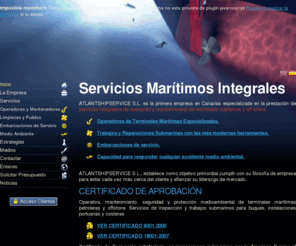 atlantshipservice.es: Servicios Marítimos Integrales
AtlantShipService S.L. está situada en Tenerife y oferta Trabajos Profesionales de Pulido de Hélices, Limpieza de Cascos de Barcos, Operadores y Mantenedores de Terminales Marítimas Especializadas, Protección del Medio Ambiente, Reparaciones Submarinas, Embarcaciones de Servicio, Sistema CCTV Submarino, Equipo para Trabajos Específicos, Inspecciones de Vídeo y más.