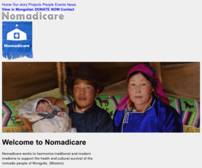 nomadicare.org: Nomadicare | Nomadicare works to harmonize traditional and modern medicine to support the heath and cultural survival of the nomadic people of Mongolia.
Nomadicare supports the sustainability and cultural survival of nomadic peoples, harmonizes traditional and modern medicine, supports education, and documents nomadic ways and heart songs for future generations.