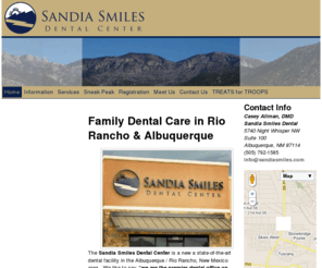 sandiadentist.com: Home | Sandia Smiles Dental Center – Albuquerque & Rio Rancho Family Dental Care
The Sandia Smiles Dental Center is located on the west side of Albuquerque, NM near Rio Rancho offering dentistry for the whole family. We are near the Ventana Ranch, Stonebridge, and Cabezon neighborhoods. Our Dentist, Dr. Casey Allman enjoys treating patients of all ages. All dental services are available including cleanings, tooth colored fillings, crowns, bridges, veneers, dentures, implants, root canals, and extractions. Most major insurance plans are welcome. 5740 Night Whisper Rd NW #100 Albuquerque, NM 87114