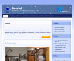 fonteval.com: FonteVal, Sistemas de Filtragem de Agua, Lda.
A FonteVal é uma empresa iniciada em 2001, com objectivo de integrar o grupo FonteLusa, uma marca registada criada na viragem do século, que abriu ao grande público o mercado dos sistemas de filtragem de água, com delegações a nível Nacional.