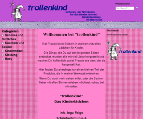 trollenkind.com: trollenkind - Das Kinderlädchen
Willkommen bei "trollenkind"
  
   Viel Freude beim Stöbern in meinem virtuellen Lädchen für Kinder.  
  Die Dinge, die Du auf den folgenden Seiten entdeckst, wurden alle mit viel Liebe hergestellt und machen Dir hoffentlich soviel Freude wie dem, der sie hergestellt hat. 
  Hier findest Du allerdings nur einen kleinen Teil der Produkte, die in meiner Werkstatt entstehen.  
  Wenn Du noch mehr sehen willst, oder die Sachen lieber mit allen Sinnen erleben möchtest, schau bei mir vorbei.  
  
  "trollenkind" 
  Das Kinderlädchen
 

 Inh. Inga Feige
 Schönheitsmühle 4
 40882 Ratingen
  
 Tel. 02102-875771 
  kontakt@trollenkind.de  
  
   Solltest Du etwas auf dieser Seite vermissen, oder hast einen speziellen Wunsch, wie besondere Farben, Muster, Namen etc. melde Dich doch einfach und wir überlegen, ob ich Dir weiterhelfen kann.
  
