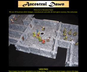 ancestraldawn.com: Ancestral Dawn - Resin models for d20, d&d, ad&d, wotc, wfrp, wfb, warhammer, everquest, rpg, game, wargaming, gaming, scenery, props, dnd, adnd, fantasy, scifi, sci-fi, battle, dice, warhammer fantasy battle, tiles, uk, shop, ebay, retailer, reseller, eshop, ecommerce
Welcome to Ancestral Dawn, UK designers and makers of 3d resin scenery and props aimed at roleplayers and wargamers. Ideal for: d20, d&d, ad&d, wotc, wfrp, wfb, warhammer, everquest, rpg, game, wargaming, gaming, scenery, props, dnd, adnd, fantasy, scifi, sci-fi, battle, dice, warhammer fantasy battle, tiles