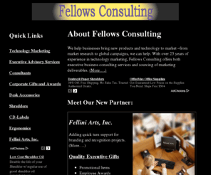 fellows.com: Business and Executive Consulting Services
Fellows Consulting provides business services that include strategic and tactical marketing support, executive advising, and promotional products for executives, employees and customers. Partnering with Fellini Arts, Inc., Fellows can also provide products for cubicle personalization, executive desktops, and other locations branded items may be displayed.  