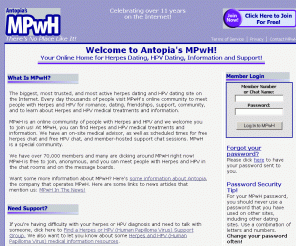 mpwh.net: MPwH from Antopia!
New Look, New Picture Gallery, AV Chat, Message Boards! Herpes dating, hpv dating, and support, free to join! The Very Best Herpes Dating Service for People with Herpes and HPV. Come to MPwH.net for Herpes and HPV Dating and Friendships! MPwH offers Herpes Dating, Herpes Support, herpes personals, and HPV personals, with dating and community services for people with Herpes and HPV, and services for Herpes and HPV Singles and Couples.