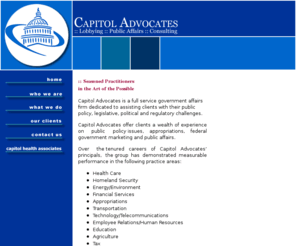 capitoladvocacygroup.com: :: Capitol Advocates
tel: 202.737-1010 Lobbying. Public affairs. Consulting. Capitol Advocates is an experienced group of bipartisan lobbyists and public affairs experts who work to assist you with the federal government's legislative and regulatory issues. 
