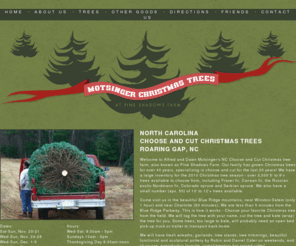 motsingertrees.com: Choose and Cut Christmas Tree Farm near Winston-Salem, North Carolina - Motsinger Christmas Trees at Pine Shadows Farm
Choose and Cut Christmas Trees in Roaring Gap, North Carolina (near Winston-Salem, Greensboro, Charlotte, and Statesville, NC).  Fraser Fir, Canaan Fir, Nordmann Fir, Colorodo Sruce, and White Pine, 5� to 9�. Also available are Wreaths, Roping, Tree Stands, Pottery and Hot Cider!