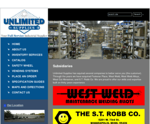 westweldmn.com: Our Subsidiaries | Unlimited Supplies
Our Subsidiaries. Subsidiaries Unlimited Supplies has aquired several companies to better serve you (the customer). Through the years we have acquired Fastener Place, West Weld, West Weld Alloys, West Cut Abrasives, and S.T. Robb Co. We are proud to