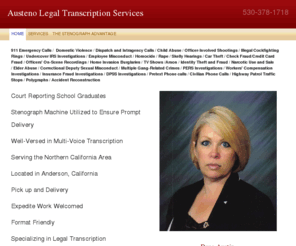 austeno.com: Austeno Legal Transcription Services - 530-378-1718
911 Emergency Calls /  Domestic Violence / Dispatch and Intragency Calls / Child Abuse / Officer-Involved Shootings / Illegal Cockfighting Rings / Undercover IRS Investigations / Employee Misconduct / Homocide / Rape / Skelly Hearings / Car Theft / Check F