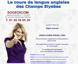 sogedicom-formation.com: Le cours de langue anglaise des Champs Elyées
Le cours de langue anglaise des Champs Elyées, Des professeurs anglophones enthousiastes à
votre écoute. Une organisation précise et souple à deux pas
de votre travail. Un enseignement dynamique
pour une pratique orale intensive.