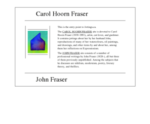 jottings.ca: Carol Hoorn Fraser, artist and John Fraser, writer
One side of this site consists of a number of professional writings by John Fraser (1928-), all but three of them previously unpublished. John and the painter Carol Hoorn Fraser were married from 1956 to 1991. The other side is devoted to the artist Carol Hoorn Fraser (1930-1991). It contains jottings about her by John Fraser, a variety of visual materials including many of her watercolour and oil paintings, and other items by and about her.