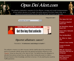 opusday.com: ~ Opus Dei Alert ~
The secretive, anti-Catholic group Opus 
Dei uses manipulative/heavy-handed tactics to recruit. See a sample cease 
and desist restraining order to use against Opus Dei operatives and more.