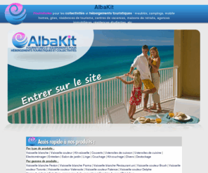 albakit.com: AlbaKit - Fournitures et équipements pour collectivités, campings et locatifs
Fournitures pour les collectivités et hébergements touristiques: meublés, campings, mobile homes, gites, résidences de tourisme, centres de vacances, maisons de retraite, résidences étudiantes, etc..
Articles : vaisselle, kit vaisselle, couverts, verrerie, ustensiles,électro ménager cuisson, entretien, matelas, couchage,  Devis gratuit, livraison sur toute la France.