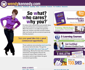 wendykennedy.com: Wendy Kennedy's So what? who cares? why you? helps scientists, inventors and tech entrepreneurs commercialize technology by articulating the business value of product innovations.
So what? who cares? why you? - Methodology for scientists, inventors and tech entrepreneurs to effectively communicate the business opportunity that great technical ideas and product innovations represent.