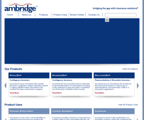 ambridgepartners.com: Ambridge Partners LLC - Home
 Who We Are
Ambridge Partners LLC is a specialized managing general underwriter of Transactional, Management Liability, Contingency and Specialty Management Liability Insurance products. Our mission is to provide our clients with customized solutions that facilitate the accomplishment of strategic objectives in connection with a wide variety of circumstances or situations such as: 
* Financings & Investments
* Licensing Agreements
* Liquidations
* Mergers & Acquisitions
* Restructurings & Workouts
Working closely with our clients, Ambridge's experienced team is committed to providing a responsive underwriting process that provides certainty and is cost effective and efficient. Our wholly owned subsidiary, Ambridge Europe Limited, markets and distributes our products in the United Kingdom and other countries in the European Union and is authorized and regulated by the Financial Services Authority.
Our Products
Our Transactional Insurance products can bridge the gap between negotiating parties with insurance for financial exposures associated with many business or legal contingencies that prevent the completion of a transaction for reasons that include:
* the parties to the transaction cannot agree on how financial responsibility for a contingency will be allocated
* differing perceptions exist as to the magnitude of the potential exposure associated with a contingency
* the potential quantum of the exposure(s) associated with a contingency is significant relative to the size of the transaction
* a party wishes to wind up its affairs or liquidate and as such cannot assume financial responsibility
Transactional Insurance products offered by Ambridge Partners include: 
* AvoidanceGap® Contingency Insurance which insures specific or one-off contingent business or legal exposures identified in connection with a 
transaction.
* DisclosureGap® Representations & Warranties Insurance which insures damages suffered as a result of breaches of representations or warranties 
made in a transaction contract.
* FiscalGap® Tax Deed Replacement Insurance which insures a purchaser against unexpected pre-completion tax liabilities that arise, or that are first 
identified, in a target company after the completion date, in many instances replacing the need for a tax covenant that would typically respond to such
unexpected tax liabilities.
* InterpretationGap® Tax Insurance which insures against the financial impact of a successful challenge by a taxing authority to a tax position taken in
connection with a legitimate business transaction.
* LiquidationGap® Insurance for Private Investment Funds which insures a private equity fund that has been terminated or will be liquidated and its 
managers for identified or unknown exposures relating to the operation of the fund and its investment program. 
* Specialty Management Liability Insurance which insures specific liability exposures faced by boards of directors, management teams, fiduciaries, 
liquidators, trustees and transaction related professionals in connection with a specific transaction or event and are flexibly designed to respond to a 
wide variety of organizational structures including corporations, limited liability companies, partnerships or trusts.

Our Mission 
Our mission and sole business focus is to provide our clients with insurance solutions for their complex or unique exposures. We provide our clients with solutions that are:
* underwritten by a seasoned underwriting team with diverse professional backgrounds
* flexibly designed to meet their individual requirements
* provided in a timely and cost effective manner
* delivered in an unobtrusive fashion

	