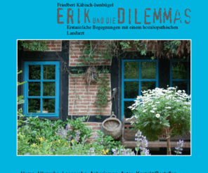 erik-und-die-dilemmas.com: Erik und die Dilemmas - erstaunliche Begegnungen mit einem homöopathischen Landarzt - von Friedbert Käbisch-Isenbügel
Friedbert Käbisch-Isenbügel: Erik und die Dilemmas - Erstaunliche Begegnungen mit einem homöopathischen Landarzt - Infos und Bestellung des Buches