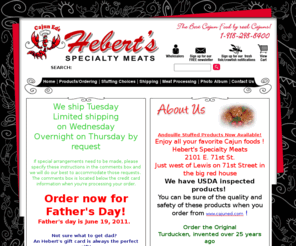 hebertsmeats.com: Hebert's Specialty Meats - alligator boudin, andouille sausages, andouille sausage, andouille sausage seasonings, andouille sausage seasoning, andouille stuffing, crab stuffing, boneless skinless chicken breasts, boneless skinless chicken breast, pork boudin, stuffed cornish game hens, stuffed cornish game hen
Cajun food store offering turduckens, Alligator Dips, boneless skinless chicken breasts, crab stuffing, Crawfish Au Gratin and Shrimp Crab and Crawfish Gumbo. Also specializing in turducken, boneless skinless chicken breast, Boudin and Eggplant Dressing.