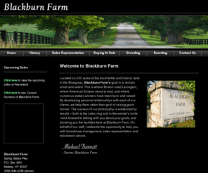 blackburnfarm.com: Blackburn Farm
Blackburn Farm is located on 230 acres of the most fertile and historic land in the Bluegrass. Our goal is to remain small and select. This is the farm where Boston sired Lexington, where American Eclipse stood at stud, and where numerous stakes winners have been born and raised.  Through the personal relationships we’ve developed with each of our clients, we’ve helped them attain their quest of raising good horses. The success of our philosophy is evidenced by our results – both at the sales ring and in the winner’s circle.  I look forward to talking with you about your goals, and showing you the facilities here at Blackburn Farm. On behalf of our staff, I welcome the opportunity to help you with broodmare management, sales representation, as well as bloodstock advice.