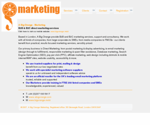 abigorange.co.uk: A Big Orange
Marketing consultancy and services company specialising in email marketing (design through to fulfilment), responsible marketing and spam filter avoidance, Search Engine Optimisation (SEO), pay per click (PPC), affiliate marketing, web design including dotmobi and mobile internet/WAP sites, website usability, accessibility and navigation optimisation and rich format email design and deliverability improvement, refinement and reporting