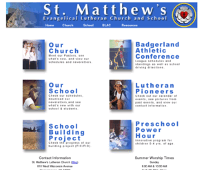 sml-wels.org: Welcome to St. Matthew's Lutheran
St. Matthew's Lutheran Church and School is member of the WELS synod. Compelled by the love of Christ, St. Matthew's Evangelical Lutheran Church and School seek to reach out to our families, community and world, using Law and Gospel to make disciples, growing and nurturing them in their Christian faith and life. Address: 818 W. Wisconsin Avenue, City: Oconomowoc, State: Wisconsin, Zip: 53066, Phone: 262-567-2418