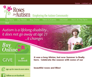 growingpossibilities.net: Home - Roses For Autism
Roses for Autism is a nonprofit organization that ships and delivers fresh from the farm roses, lilies and gifts nationally. 100 percent of purchases support meaningful employment for individuals with Autism and other disabilities. Our goal is to provide jobs, training and support for employees to maintain meaningful employment and move into other businesses in CT, New York and MA.