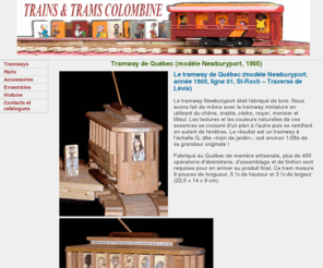 tramscolombine.com: TRAINS ET TRAMS COLOMBINE, tramways, draisines et trains en bois
Trains et trams Colombine ltée conçoit et fabrique au Québec, des trains, tramways et draisines en bois de fabrication artisanale, avec et sans moteur, en s'inspirant des modèles ayant circulés ou circulant encore dans les villes du monde entier.