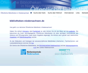 bibliotheken-niedersachsen.de: Öffentliche Bibliotheken in Niedersachsen
'bibliotheken-niedersachsen.de' ist ein Portal zu den Öffentlichen Bibliotheken in Niedersachsen. Der Benutzer hat die Möglichkeit sowohl über eine Karte, als auch über seinen Wohnort Öffentliche Bibliotheken und Büchereien in seiner Nähe zu finden.