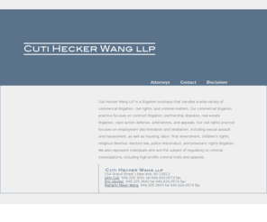 cutihecker.com: Cuti Hecker LLP
Cuti Hecker LLP is a litigation boutique that handles a wide variety of commercial litigation, civil rights, and criminal matters. Our commercial litigation practice focuses on contract litigation, class action defense, partnership disputes, real estate litigation, arbitrations, and appeals. Our civil rights practice focuses on First Amendment, childrens rights, religious liberties, election law, police misconduct, prisoners' rights, and employment discrimination litigation. We also represent individuals who are the subject of regulatory or criminal investigations, including high-profile criminal trials and appeals..