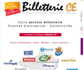 billetteriece.com: Billetterie du CE - BILLETTERIE CE - LES PARCS D'ATTRACTIONS MOINS CHER A PRIX CE - DISNEYLAND PARIS,  PARC ASTERIX, PUY DU FOU, FUTUROSCOPE, MARINELAND - Offre Spéciale Comités d'entreprise sur www.comitedentreprise.com
Billetterie du CE BilletterieCE.com, la boutique en ligne pour les comités d'entreprise : Elus du Ce et salariés, vos achats en ligne en direct ! BilletterieCE.com, parc, billets, attraction, boutique, ligne, comités d'entreprise, élus, Ce,salariés,s achats, en ligne, direct.. comite entreprise  est le reseau de sites dédiés aux comités d'entreprises, associations,collectivités. Il permet de trouver les meilleures offres à destination des CE dans les rubriques suivantes : fonctionnement, gestion, tourisme, fête et spectacles, loisirs, sports, bons d'achats et réductions, voyages, vacances, tourisme.