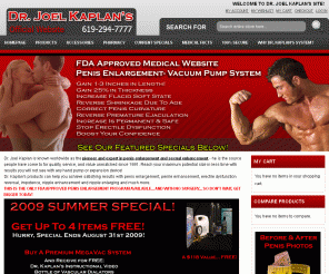 drjoelkaplan.com: Dr. Joel Kaplan's OFFICIAL Website- Penis Enlargement, Penis Pumps, Male Enhancement, Penis Enlargement, Medical Vaccuum Pump, Clitoris Enlargement, Male Masturbator Home page 
Welcome to the world famous Dr. Joel Kaplan website. Inside you will find the best in male enhancement, penis pumps, viagra and other pharmaceuticals to enhance your sex life!