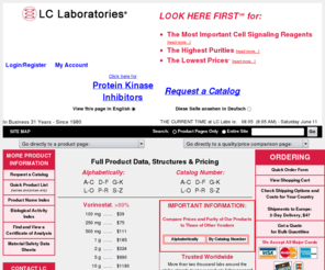 proteinkinase-c.com: LC Laboratories - Signal Transduction Reagents, Biochemicals, Neurochemicals, Kinase Inhibitors, Antibiotics, Kinase Activators, Soybean Isoflavones, Immunosuppressants
This site contains prices and technical information for products manufactured and sold by LC Laboratories.  LC Laboratories manufactures laboratory reagents used to study signal transduction processes in cells and tissues in biomedical research.  Signal transduction comprises the process by which communications between cells in an organism are transmitted from the outside surface of the cells into internal regions.  LC Labs' products, which are the highest quality and lowest priced in the market, are produced either by: 1) isolation and/or semi-synthetic modification of natural products using preparative liquid chromatography (HPLC); or 2) multi-step total synthesis.